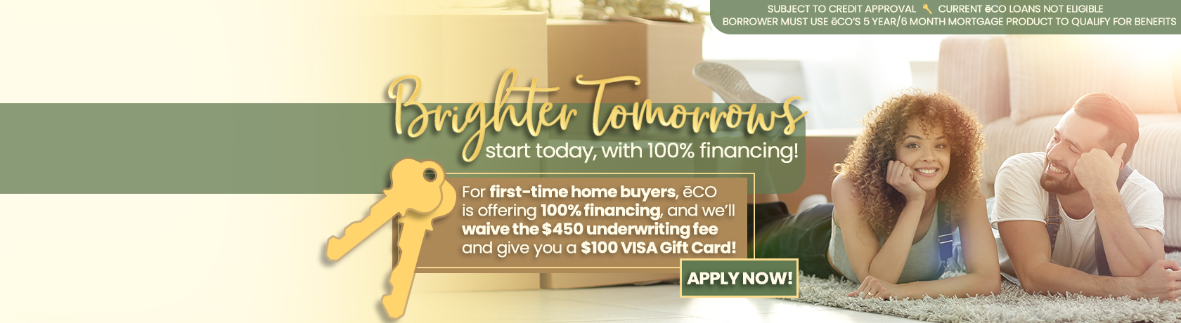 Brighter Tomorrows start today, with 100% financing. For First-time home buyers, eCO is offering 100% financing, and we'll waive the $450 underwriting fee and give you a $100 VISA Gift Card. Apply Now.
Subject to credit approval. Current eCO Loans not eligible. Borrower must use eCO's 5 year/6month mortgage product to qualify for benefits.